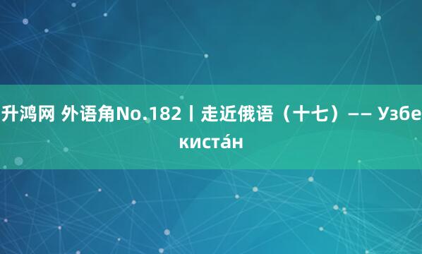 升鸿网 外语角No.182丨走近俄语（十七）—— Узбекиста́н