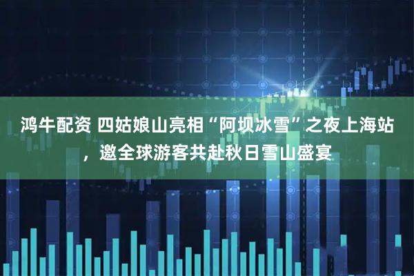 鸿牛配资 四姑娘山亮相“阿坝冰雪”之夜上海站，邀全球游客共赴秋日雪山盛宴