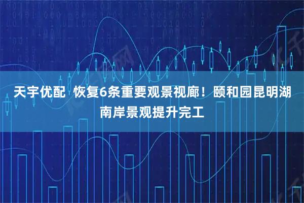 天宇优配  恢复6条重要观景视廊！颐和园昆明湖南岸景观提升完工
