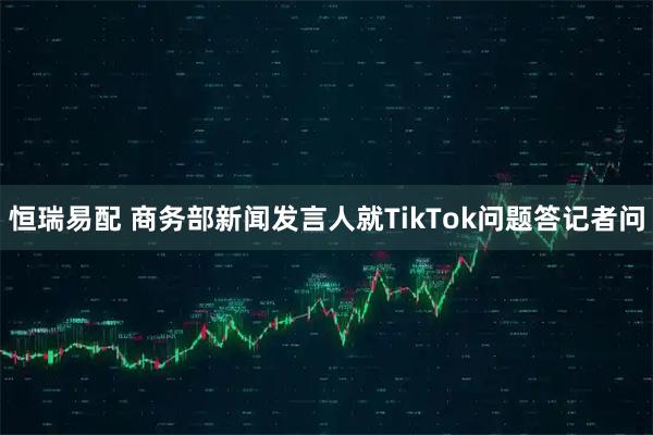 恒瑞易配 商务部新闻发言人就TikTok问题答记者问