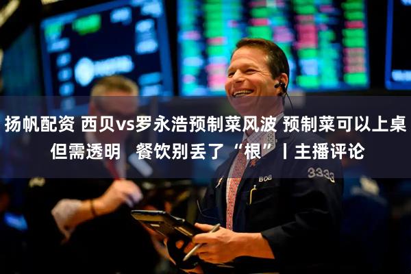 扬帆配资 西贝vs罗永浩预制菜风波 预制菜可以上桌 但需透明   餐饮别丢了 “根”丨主播评论