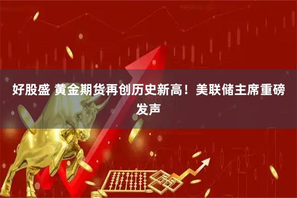 好股盛 黄金期货再创历史新高！美联储主席重磅发声