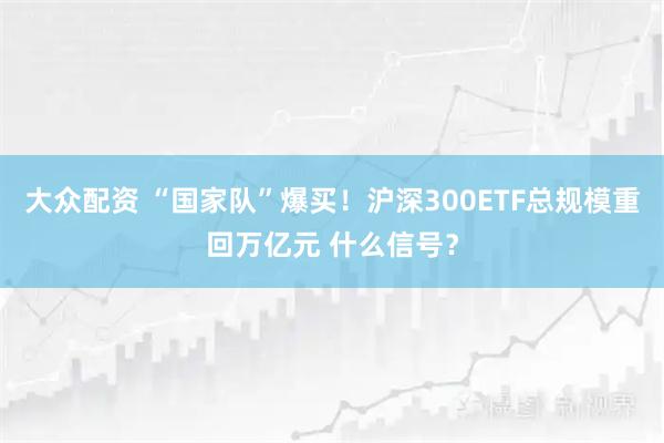 大众配资 “国家队”爆买！沪深300ETF总规模重回万亿元 什么信号？