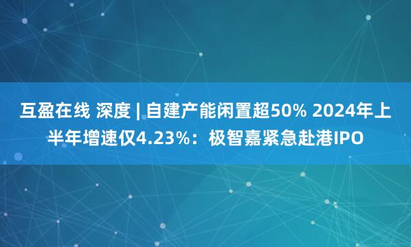 互盈在线 深度 | 自建产能闲置超50% 2024年上半年增速仅4.23%：极智嘉紧急赴港IPO