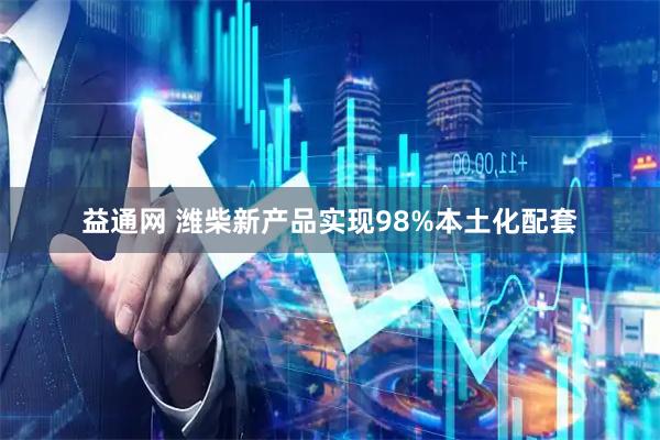 益通网 潍柴新产品实现98%本土化配套