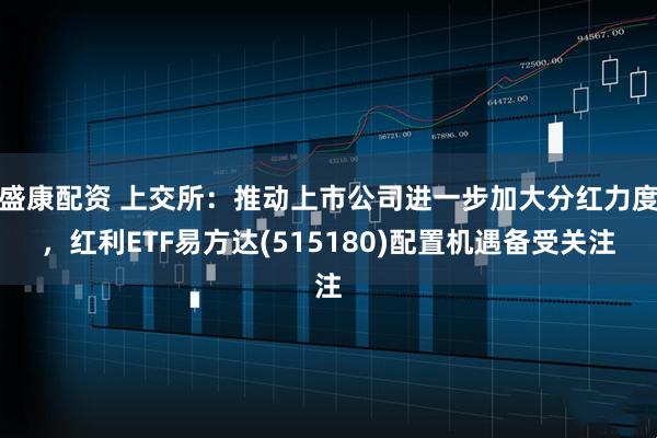 盛康配资 上交所：推动上市公司进一步加大分红力度，红利ETF易方达(515180)配置机遇备受关注