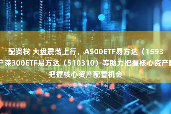 配资栈 大盘震荡上行，A500ETF易方达（159361）、沪深300ETF易方达（510310）等助力把握核心资产配置机会