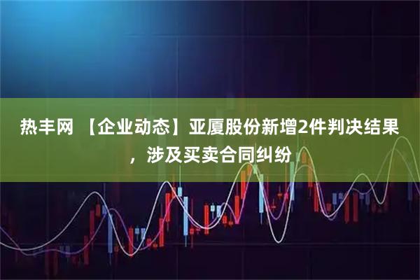 热丰网 【企业动态】亚厦股份新增2件判决结果，涉及买卖合同纠纷