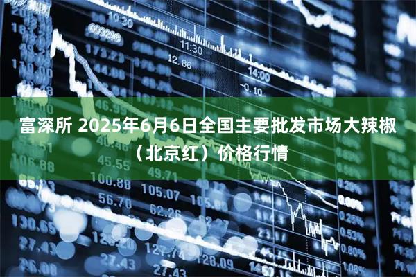 富深所 2025年6月6日全国主要批发市场大辣椒（北京红）价格行情