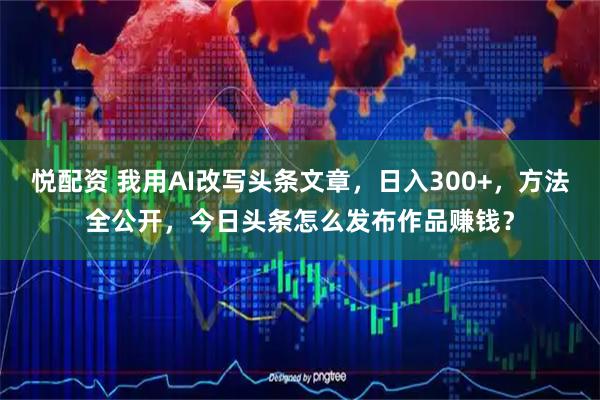 悦配资 我用AI改写头条文章，日入300+，方法全公开，今日头条怎么发布作品赚钱？