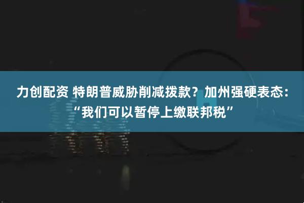 力创配资 特朗普威胁削减拨款？加州强硬表态：“我们可以暂停上缴联邦税”