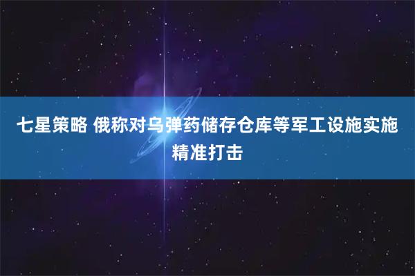 七星策略 俄称对乌弹药储存仓库等军工设施实施精准打击