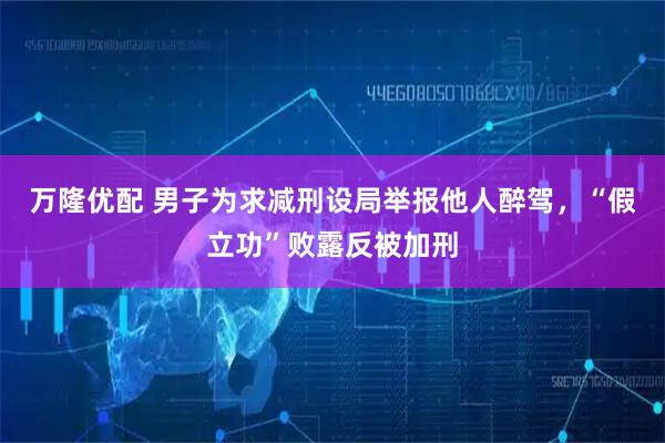万隆优配 男子为求减刑设局举报他人醉驾，“假立功”败露反被加刑