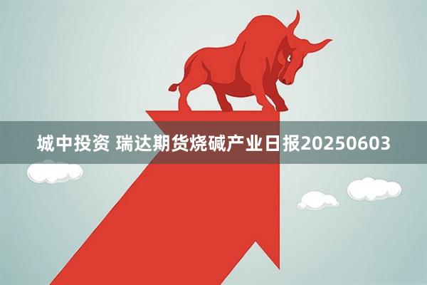 城中投资 瑞达期货烧碱产业日报20250603