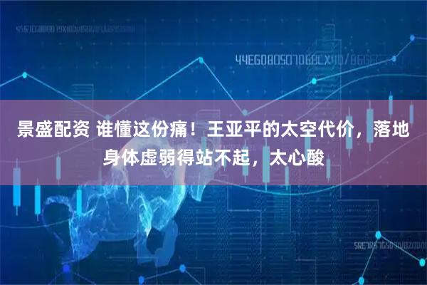 景盛配资 谁懂这份痛！王亚平的太空代价，落地身体虚弱得站不起，太心酸
