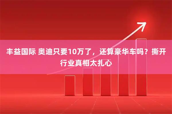 丰益国际 奥迪只要10万了，还算豪华车吗？撕开行业真相太扎心