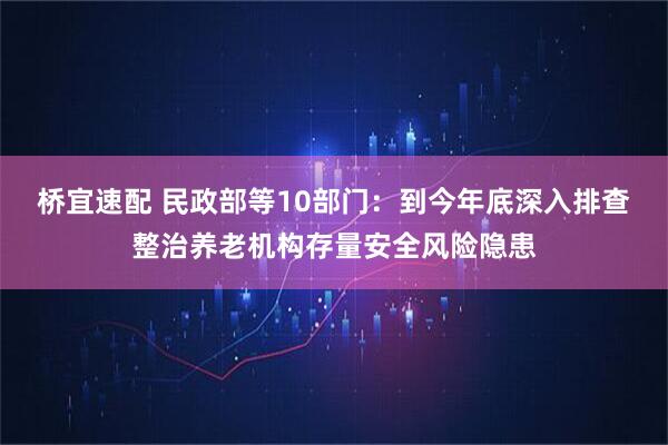 桥宜速配 民政部等10部门：到今年底深入排查整治养老机构存量安全风险隐患