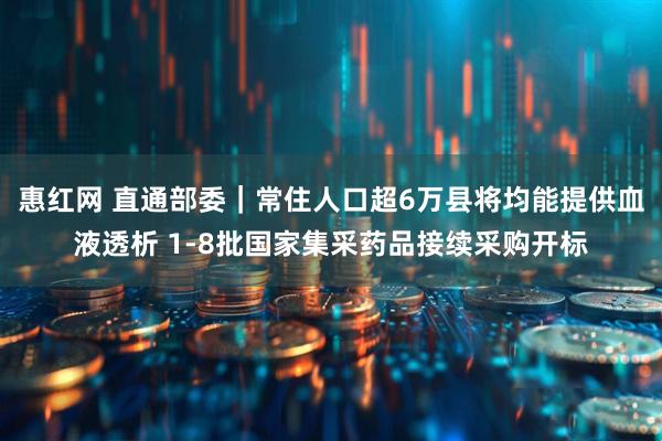惠红网 直通部委｜常住人口超6万县将均能提供血液透析 1-8批国家集采药品接续采购开标