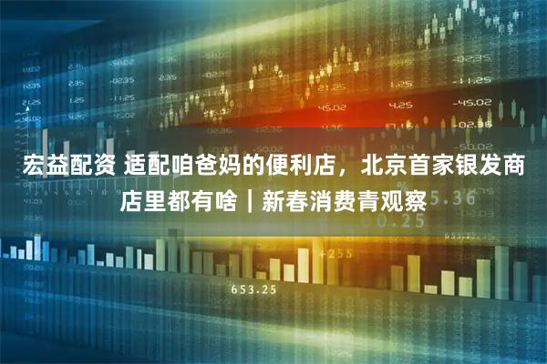 宏益配资 适配咱爸妈的便利店，北京首家银发商店里都有啥｜新春消费青观察