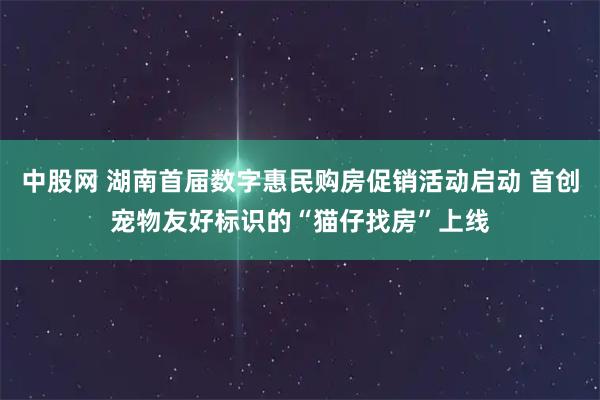 中股网 湖南首届数字惠民购房促销活动启动 首创宠物友好标识的“猫仔找房”上线