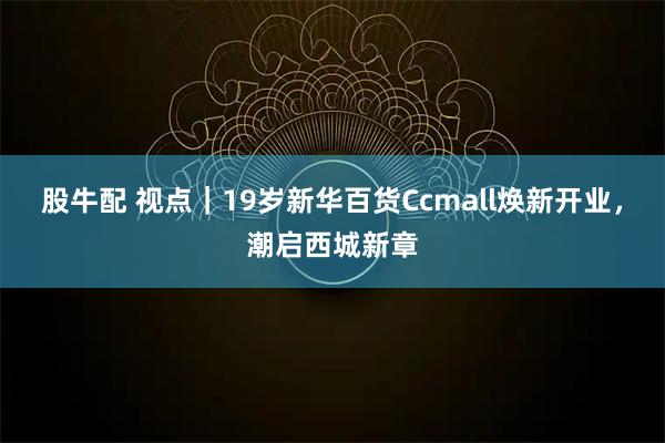 股牛配 视点｜19岁新华百货Ccmall焕新开业，潮启西城新章