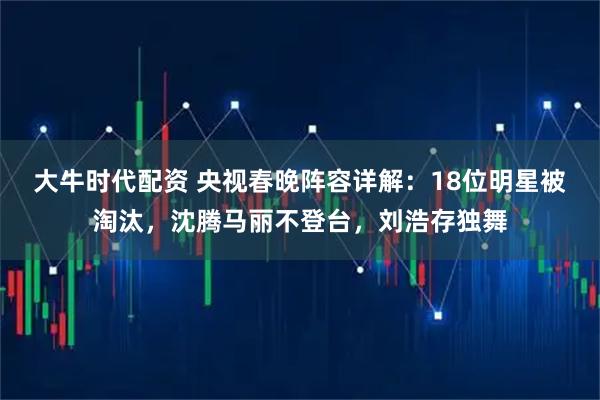 大牛时代配资 央视春晚阵容详解：18位明星被淘汰，沈腾马丽不登台，刘浩存独舞