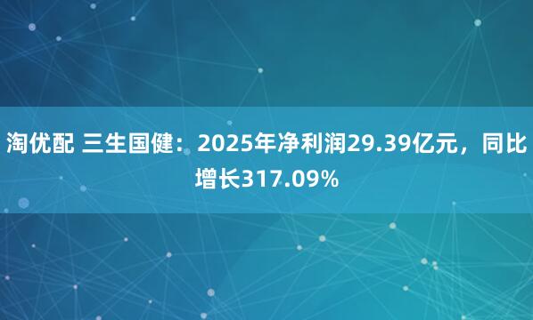 淘优配 三生国健：2025年净利润29.39亿元，同比增长317.09%