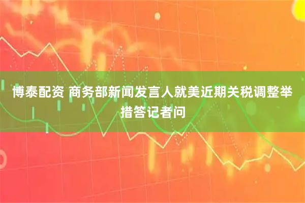 博泰配资 商务部新闻发言人就美近期关税调整举措答记者问