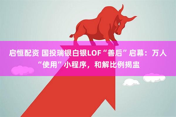 启恒配资 国投瑞银白银LOF“善后”启幕：万人“使用”小程序，和解比例揭盅