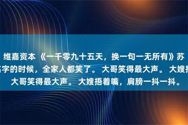 维嘉资本 《一千零九十五天，换一句一无所有》苏晚苏德山 遗嘱念到我名字的时候，全家人都笑了。 大哥笑得最大声。 大嫂捂着嘴，肩膀一抖一抖。