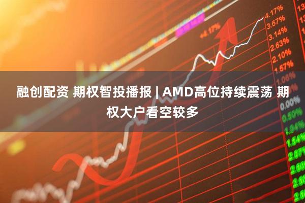 融创配资 期权智投播报 | AMD高位持续震荡 期权大户看空较多