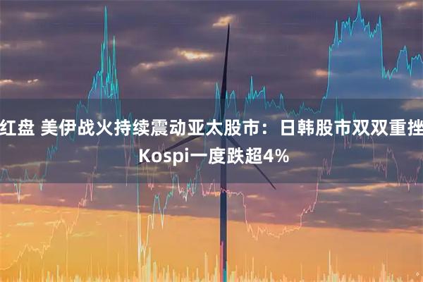 红盘 美伊战火持续震动亚太股市：日韩股市双双重挫 Kospi一度跌超4%