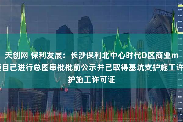 天创网 保利发展：长沙保利北中心时代D区商业mall项目已进行总图审批批前公示并已取得基坑支护施工许可证