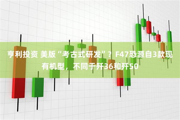 亨利投资 美版“考古式研发”？F47恐源自3款现有机型，不同于歼36和歼50