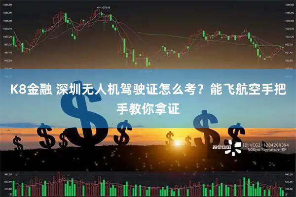 K8金融 深圳无人机驾驶证怎么考？能飞航空手把手教你拿证